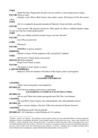 13
O REI
- Nobre Pai Ubu, chegue perto de mim com sua comitiva, vamos inspecionar as tropas.
PAI UBU (Para os seus)
- Atenção, vocês. (Para o Rei) Vamos, meu senhor, vamos. (Os homens de Pai ubu cercam
o Rei)
O REI
- Ah! eis o regimento da guarda montada de Dantzick. Como são belos, meu Deus.
PAI UBU
- Acha mesmo? Me parecem miseráveis. Olhe aquele ali. (Para o soldado) Quanto tempo
faz que você não faz a barba ignóbil patife?
O REI
- Mas esse soldado está bem asseado. O que você tem, Pai ubu?
PAI UBU
- Isso! (Pisa no pé do rei)
O REI
- Miserável!
PAI UBU
- MERDRA! A postos, homens!
BORDURA
- Hurrah! Avançar! (Todos golpeiam o Rei, um palotim8
explode)
O REI
- Oh! Socorro! Virgem Santa, estou morto.
BOLESLAU (Para Ladislau)
- O que é isso? Sacar as armas.
PAI UBU
- Ah! peguei a coroa! Agora, os outros.
CAPITÃO BORDURA
- Depressa! Atrás dos traidores! (Os filhos do Rei fogem, todos os perseguem)
CCEENNAA IIIIII
(A RAINHA E BUGRELAU)
A RAINHA
- Afinal, estou começando a me tranqüilizar.
BUGRELAU
- Você não tem nenhum motivo para se preocupar.
(UM TERRÍVEL CLAMOR SE FAZ OUVIR LÁ FORA)
BUGRELAU
- Ah! eu vejo? Meus dois irmãos perseguidos pelo Pai Ubu e seus homens.
A RAINHA
- Oh, meu Deus! Santa Virgem, eles estão perdendo, eles estão perdendo terreno!
BUGRELAU
- Todo o exército obedece o Pai ubu. O Rei não está mais lá. Horror! Socorro!
A RAINHA
- Olhe Boleslau morto! Ele foi baleado.
BUGRELAU - Ei! (Ladislau se volta) Defenda-se! Aí, Ladislau.
8
Palotim – palotin, no original, - nas primeiras versões ainda escolares do ciclo sobre Père Hébert, ele tinha seguidores
chamados salopins, encarregados das piores e mais imundas tarefas. Salopin deriva de salop – porco, sujo, imundo; e no
feminino – salope, prostituta. Com o passar do tempo e o suceder de versões das peças sobre o personagem que viria a
ser, definitivamente, pela mão de Jarry, o Pai Ubu, os salopins se tornaram palotins, que não tem significado específico,
mas que, como criação vocal, fica curiosamente entre salopin e o palatin – paladino, que é a função de Girão, Pila e
Cotica. Mantivemos o neologismo, Apenas abrasileirando ligeiramente a forma: palotim.
 