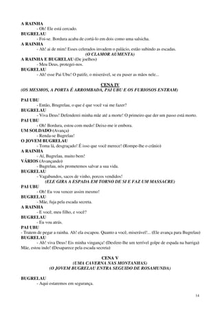14
A RAINHA
- Oh! Ele está cercado.
BUGRELAU
- Foi-se. Bordura acaba de cortá-lo em dois como uma salsicha.
A RAINHA
- Ah! ai de mim! Esses celerados invadem o palácio, estão subindo as escadas.
(O CLAMOR AUMENTA)
A RAINHA E BUGRELAU (De joelhos)
- Meu Deus, protegei-nos.
BUGRELAU
- Ah! esse Pai Ubu! O patife, o miserável, se eu puser as mãos nele...
CCEENNAA IIVV
(OS MESMOS, A PORTA É ARROMBADA, PAI UBU E OS FURIOSOS ENTRAM)
PAI UBU
- Então, Brugrelau, o que é que você vai me fazer?
BUGRELAU
- Viva Deus! Defenderei minha mãe até a morte! O primeiro que der um passo está morto.
PAI UBU
- Oh! Bordura, estou com medo! Deixe-me ir embora.
UM SOLDADO (Avança)
- Renda-se Bugrelau!
O JOVEM BUGRELAU
- Toma lá, desgraçado! É isso que você merece! (Rompe-lhe o crânio)
A RAINHA
- Aí, Bugrelau, muito bem!
VÁRIOS (Avançando)
- Bugrelau, nós prometemos salvar a sua vida.
BUGRELAU
- Vagabundos, sacos de vinho, porcos vendidos!
(ELE GIRA A ESPADA EM TORNO DE SI E FAZ UM MASSACRE)
PAI UBU
- Oh! Eu vou vencer assim mesmo!
BUGRELAU
- Mãe, fuja pela escada secreta.
A RAINHA
- E você, meu filho, e você?
BUGRELAU
- Eu vou atrás.
PAI UBU
- Tratem de pegar a rainha. Ah! ela escapou. Quanto a você, miserável!... (Ele avança para Bugrelau)
BUGRELAU
- Ah! viva Deus! Eis minha vingança! (Desfere-lhe um terrível golpe de espada na barriga)
Mãe, estou indo! (Desaparece pela escada secreta)
CCEENNAA VV
(UMA CAVERNA NAS MONTANHAS)
(O JOVEM BUGRELAU ENTRA SEGUIDO DE ROSAMUNDA)
BUGRELAU
- Aqui estaremos em segurança.
 
