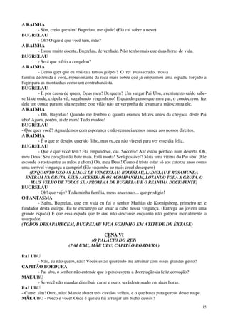 15
A RAINHA
- Sim, creio que sim! Bugrelau, me ajude! (Ela cai sobre a neve)
BUGRELAU
- Oh! O que é que você tem, mãe?
A RAINHA
- Estou muito doente, Bugrelau, de verdade. Não tenho mais que duas horas de vida.
BUGRELAU
- Será que o frio a congelou?
A RAINHA
- Como quer que eu resista a tantos golpes? O rei massacrado, nossa
família destruída e você, representante da raça mais nobre que já empunhou uma espada, forçado a
fugir para as montanhas como um contrabandista.
BUGRELAU
- E por causa de quem, Deus meu! De quem? Um vulgar Pai Ubu, aventureiro saído sabe-
se lá de onde, crápula vil, vagabundo vergonhoso! E quando penso que meu pai, o condecorou, fez
dele um conde para no dia seguinte esse vilão não ter vergonha de levantar a mão contra ele.
A RAINHA
- Oh, Bugrelau! Quando me lembro o quanto éramos felizes antes da chegada deste Pai
ubu! Agora, porém, ai de mim! Tudo mudou!
BUGRELAU
- Que quer você? Aguardemos com esperança e não renunciaremos nunca aos nossos direitos.
A RAINHA
- É o que te desejo, querido filho, mas eu, eu não viverei para ver esse dia feliz.
BUGRELAU
- Que é que você tem? Ela empalidece, cai. Socorro! Ah! estou perdido num deserto. Oh,
meu Deus! Seu coração não bate mais. Está morta! Será possível? Mais uma vítima do Pai ubu! (Ele
esconde o rosto entre as mãos e chora) Oh, meu Deus! Como é triste estar só aos catorze anos como
uma terrível vingança a cumprir! (Ele sucumbe ao mais cruel desespero)
(ENQUANTO ISSO AS ALMAS DE VENCESLAU, BOLESLAU, LADISLAU E ROSAMUNDA
ENTRAM NA GRUTA, SEUS ANCESTRAIS OS ACOMPANHAM, LOTANDO TODA A GRUTA. O
MAIS VELHO DE TODOS SE APROXIMA DE BUGRELAU E O REANIMA DOCEMENTE)
BUGRELAU
- Oh! que vejo? Toda minha família, meus ancestrais... que prodígio!
O FANTASMA
- Saiba, Bugrelau, que em vida eu fui o senhor Mathias de Koenigsberg, primeiro rei e
fundador desta estirpe. Eu te encarrego de levar a cabo nossa vingança. (Entrega ao jovem uma
grande espada) E que essa espada que te dou não descanse enquanto não golpear mortalmente o
usurpador.
(TODOS DESAPARECEM, BUGRELAU FICA SOZINHO EM ATITUDE DE ÊXTASE)
CCEENNAA VVII
(O PALÁCIO DO REI)
(PAI UBU, MÃE UBU, CAPITÃO BORDURA)
PAI UBU
- Não, eu não quero, não! Vocês estão querendo me arruinar com esses grandes gesto?
CAPITÃO BORDURA
- Pai ubu, o senhor não entende que o povo espera a decretação da feliz coroação?
MÃE UBU
- Se você não mandar distribuir carne e ouro, será destronado em duas horas.
PAI UBU
- Carne, sim! Ouro, não! Mande abater três cavalos velhos, é o que basta para porcos desse naipe.
MÃE UBU - Porco é você! Onde é que eu fui arranjar um bicho desses?
 