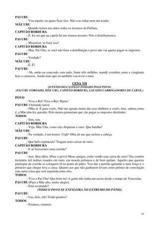 16
PAI UBU
- Vou repetir: eu quero ficar rico. Não vou soltar nem um tostão.
MÃE UBU
- Quando temos nas mãos todos os tesouros da Polônia.
CAPITÃO BORDURA
- É. Eu sei que na capela há um imenso tesouro. Nós o distribuiremos.
PAI UBU
- Miserável, se fizer isso!
CAPITÃO BORDURA
- Mas, Pai Ubu, se você não fizer a distribuição o povo não vai querer pagar os impostos.
PAI UBU
- Verdade?
MÃE UBU
- É. É!
PAI UBU
- Ah, então eu concordo com tudo. Junte três milhões, mande cozinhar cento e cinqüenta
bois e carneiros. Ainda mais que eu também vou levar o meu.
CCEENNAA VVIIII
(O PÁTIO DO CASTELO TOMADO PELO POVO)
(PAI UBU COROADO, MÃE UBU, CAPITÃO BORDURA, LACAIOS CARREGADORES DE CARNE.)
POVO
- Viva o Rei! Viva o Rei! Hurra!
PAI UBU (Atirando ouro)
- Olha aí. É para vocês. Não me agrada muito dar esse dinheiro a vocês, mas, sabem como
é, a Mãe ubu fez questão. Pelo menos prometam que vão pagar os impostos direitinho.
TODOS
- Sim, sim.
CAPITÃO BORDURA
- Veja, Mãe Ubu, como eles disputam o ouro. Que batalha!
MÃE UBU
- Na verdade, é um horror. Urgh! Olha ali um que rachou a cabeça.
PAI UBU
- Que belo espetáculo! Tragam mais caixas de ouro.
CAPITÃO BORDURA
- E se fizéssemos uma corrida?
PAI UBU
- Isso. Boa idéia. (Para o povo) Meus amigos, estão vendo esta caixa de ouro? Ela contém
trezentos mil nobres rosados em ouro, em moeda polonesa e de bom quilate. Aqueles que querem
participar da corrida se coloquem lá na ponta do pátio. Vou dar a partida agitando o meu lenço e o
primeiro que chegar leva a caixa. Quanto aos que não ganharem levam como prêmio de consolação
esta outra coisa que será repartida entre eles.
TODOS
- Viva o Pai Ubu! Que bom rei! A gente não tinha um assim desde o tempo de Venceslau.
PAI UBU (Para a Mãe ubu, muito alegre)
- Está escutando?
(TODO O POVO SE ENFILEIRA NO EXTREMO DO PÁTIO)
PAI UBU
- Um, dois, três! Estão prontos?
TODOS
- Estamos, estamos.
 