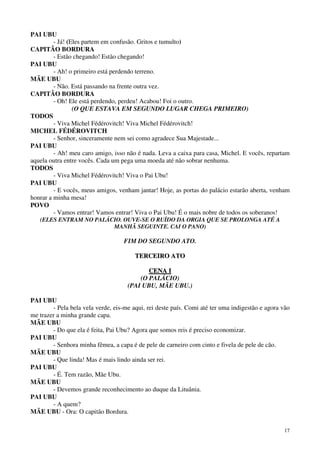 17
PAI UBU
- Já! (Eles partem em confusão. Gritos e tumulto)
CAPITÃO BORDURA
- Estão chegando! Estão chegando!
PAI UBU
- Ah! o primeiro está perdendo terreno.
MÃE UBU
- Não. Está passando na frente outra vez.
CAPITÃO BORDURA
- Oh! Ele está perdendo, perdeu! Acabou! Foi o outro.
(O QUE ESTAVA EM SEGUNDO LUGAR CHEGA PRIMEIRO)
TODOS
- Viva Michel Fédérovitch! Viva Michel Fédérovitch!
MICHEL FÉDÉROVITCH
- Senhor, sinceramente nem sei como agradece Sua Majestade...
PAI UBU
- Ah! meu caro amigo, isso não é nada. Leva a caixa para casa, Michel. E vocês, repartam
aquela outra entre vocês. Cada um pega uma moeda até não sobrar nenhuma.
TODOS
- Viva Michel Fédérovitch! Viva o Pai Ubu!
PAI UBU
- E vocês, meus amigos, venham jantar! Hoje, as portas do palácio estarão aberta, venham
honrar a minha mesa!
POVO
- Vamos entrar! Vamos entrar! Viva o Pai Ubu! É o mais nobre de todos os soberanos!
(ELES ENTRAM NO PALÁCIO. OUVE-SE O RUÍDO DA ORGIA QUE SE PROLONGA ATÉ A
MANHÃ SEGUINTE. CAI O PANO)
FIM DO SEGUNDO ATO.
TTEERRCCEEIIRROO AATTOO
CCEENNAA II
(O PALÁCIO)
(PAI UBU, MÃE UBU.)
PAI UBU
- Pela bela vela verde, eis-me aqui, rei deste país. Comi até ter uma indigestão e agora vão
me trazer a minha grande capa.
MÃE UBU
- Do que ela é feita, Pai Ubu? Agora que somos reis é preciso economizar.
PAI UBU
- Senhora minha fêmea, a capa é de pele de carneiro com cinto e fivela de pele de cão.
MÃE UBU
- Que linda! Mas é mais lindo ainda ser rei.
PAI UBU
- É. Tem razão, Mãe Ubu.
MÃE UBU
- Devemos grande reconhecimento ao duque da Lituânia.
PAI UBU
- A quem?
MÃE UBU - Ora: O capitão Bordura.
 