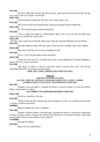 18
PAI UBU
- Por favor. Mãe Ubu, não me fale desse cretino. Agora que não preciso mais dele, ele que
vá se catar. E não vai ter mais o seu ducado.
MÃE UBU
- Você está muito errado, Pai Ubu. Ele vai se voltar contra você.
PAI UBU
- Ah! já estou cheio desse homenzinho. O que me preocupa mesmo é Bugrelau.
MÃE UBU
- Ei! Você acredita que já eliminou Bugrelau?
PAI UBU
- Com a espada das finanças, evidentemente! Que é que você acha que ele pode fazer
contra mim, esse pirralho de catorze anos?
MÃE UBU
- Pai Ubu, ouça o que estou te dizendo. Me escute. Trate de conquistar Bugrelau com benefícios.
PAI UBU
- Dar mais dinheiro ainda? Ah! não, nunca. Você já me fez esbanjar vinte e dois milhões.
MÃE UBU
- Pense bem, Pai Ubu, ele vai fazer picadinho de você.
PAI UBU
- Pois é, e você vai estar junto comigo na panela.
MÃE UBU
- Escute-me mais uma vez: eu tenho certeza que o jovem Bugrelau vai acabar ganhando a
parada. Ele tem a razão a seu favor!
PAI UBU
- Ah! droga! A razão e a falta de razão não valem a mesma coisa? Ah! você está me
ofendendo, Mãe Ubu. Vou te picar em pedacinhos.
(MÃE UBU, FOGE, PERSEGUIDA PELO PAI UBU)
CCEENNAA IIII
(GRANDE SALÃO DO PALÁCIO)
(PAI UBU, MÃE UBU, OFICIAIS E SOLDADOS, GIRÃO, PILA, COTICA, NOBRES
ACORRENTADOS. FINANCISTAS, MAGISTRADOS, ESCRIVÃES)
PAI UBU
- Tragam a caixa de nobres e o gancho de nobres e a faca dos nobres e o livro dos nobres!
Depois, façam entrar os nobres.
(OS NOBRES SÃO EMPURRADOS BRUTALMENTE)
MÃE UBU
- Por favor, controle-se, Pai ubu.
PAI UBU
- Tenho a honra de lhes anunciar que, para enriquecer o reino, vou mandar executar todos
os nobres e confiscar seus bens.
NOBRES
- Horror! Ajudem-nos, povo e soldados!
PAI UBU
- Tragam o primeiro nobre e me dêem aqui o gancho dos nobres, os que forem condenados
à morte, vão para a gaiola. E depois pro subsolo do Pé-de-Porco e da Câmara d’Almas, onde serão
descerebrados. (Para o nobre) Quem é você, imbecil?
O NOBRE
- O conde de Vitepsk.
PAI UBU
- Quais são seus rendimentos?
 