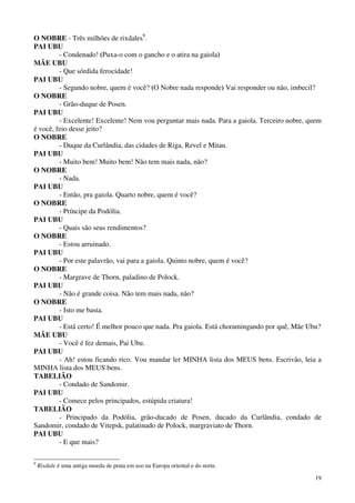 19
O NOBRE - Três milhões de rixdales9
.
PAI UBU
- Condenado! (Puxa-o com o gancho e o atira na gaiola)
MÃE UBU
- Que sórdida ferocidade!
PAI UBU
- Segundo nobre, quem é você? (O Nobre nada responde) Vai responder ou não, imbecil?
O NOBRE
- Grão-duque de Posen.
PAI UBU
- Excelente! Excelente! Nem vou perguntar mais nada. Para a gaiola. Terceiro nobre, quem
é você, feio desse jeito?
O NOBRE
- Duque da Curlândia, das cidades de Riga, Revel e Mitau.
PAI UBU
- Muito bem! Muito bem! Não tem mais nada, não?
O NOBRE
- Nada.
PAI UBU
- Então, pra gaiola. Quarto nobre, quem é você?
O NOBRE
- Príncipe da Podólia.
PAI UBU
- Quais são seus rendimentos?
O NOBRE
- Estou arruinado.
PAI UBU
- Por este palavrão, vai para a gaiola. Quinto nobre, quem é você?
O NOBRE
- Margrave de Thorn, paladino de Polock.
PAI UBU
- Não é grande coisa. Não tem mais nada, não?
O NOBRE
- Isto me basta.
PAI UBU
- Está certo! É melhor pouco que nada. Pra gaiola. Está choramingando por quê, Mãe Ubu?
MÃE UBU
- Você é fez demais, Pai Ubu.
PAI UBU
- Ah! estou ficando rico. Vou mandar ler MINHA lista dos MEUS bens. Escrivão, leia a
MINHA lista dos MEUS bens.
TABELIÃO
- Condado de Sandomir.
PAI UBU
- Comece pelos principados, estúpida criatura!
TABELIÃO
- Principado da Podólia, grão-ducado de Posen, ducado da Curlândia, condado de
Sandomir, condado de Vitepsk, palatinado de Polock, margraviato de Thorn.
PAI UBU
- E que mais?
9
Rixdale é uma antiga moeda de prata em uso na Europa oriental e do norte.
 