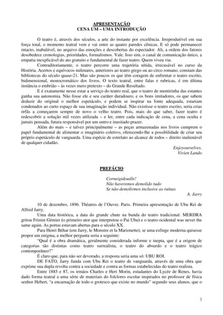 2
AAPPRREESSEENNTTAAÇÇÃÃOO
CENA UM – UMA INTRODUÇÃO
O teatro é, através dos séculos, a arte do instante por excelência. Irreprodutível em sua
força total, o momento teatral vem e vai entre as quatro paredes cênicas. E só pode permanecer
intacto, inabalável, no arquivo das emoções e descobertas do espectador. Ali, a ordem dos fatores
desobedece cronologias, prioridades, formalismos. Vale. Isso sim, o canal de comunicação único, a
empatia inexplicável do ato gratuito e fundamental de fazer teatro. Quem viveu viu.
Contraditoriamente, o teatro percorre uma trajetória nítida, irrecusável no curso da
História. Acertos e equívocos milenares, anteriores ao teatro grego ou ao circo romano, constam das
bibliotecas do século quase-21. Mas são poucos os que têm coragem de enfrentar o teatro escrito,
bidimensional, monocromático dos livros. O texto teatral, entre falas e rubricas, é em última
instância o embrião – às vezes mero pretexto – do Grande Resultado.
E é exatamente nesse estar a serviço do teatro real, que o teatro de mentirinha das estantes
ganha sua autonomia. Não fosse ele e seu caráter duradouro, e os bons imitadores, os que sabem
deduzir do original o melhor espetáculo, e podem se inspirar na fonte adequada, estariam
condenados ao curto espaço de sua imaginação individual. Não existisse o teatro escrito, seria crias
órfãs a começarem sempre de novo o velho teatro. Pois, mais do que saber, fazer teatro é
redescobrir a solução mil vezes utilizada – e ler, entre cada indicação de cena, a cena oculta e
jamais pensada, futura responsável por um outro e inusitado prazer.
Além do mais – e talvez principalmente – as peças armazenadas nos livros cumprem o
papel fundamental de alimentar o imaginário coletivo, oferecendo-lhe a possibilidade de criar seu
próprio espetáculo de vanguarda. Uma espécie de estrelato ao alcance de todos – direito inalienável
de qualquer cidadão.
Enjoyourselves.
Vivien Lando
PPRREEFFÁÁCCIIOO
Corneigidouille!
Não haveremos demolido tudo
Se não demolirmos inclusive as ruínas
A. Jarry
10 de dezembro, 1896. Théatres de l’Ouvre. Paris. Primeira apresentação de Ubu Rei de
Alfred Jarry.
Uma data histórica, a data do grande chute na bunda do teatro tradicional. MERDRA
gritou Frimin Gémier (o primeiro ator que interpretou o Pai Ubu) e o teatro ocidental was never the
same again. As portas estavam abertas para o século XX.
Para Henri Béhar (em Jarry, le Monstre et la Marionette), se uma esfinge moderna quisesse
propor um enigma, a melhor pergunta seria a seguinte:
“Qual é a obra dramática, geralmente considerada informe e inepta, que é a origem de
categorias tão distintas como teatro surrealista, o teatro do absurdo e o teatro trágico
contemporâneo?”
É claro que, para não ser devorado, a resposta seria uma só: UBU ROI.
DE FATO, Jarry funda com Ubu Rei o teatro de vanguarda, através de uma obra que
exprime sua dupla revolta contra a sociedade e contra as formas estabelecidas do teatro realista.
Entre 1885 e 87, os irmãos Charles e Heri Morin, estudantes do Lycée de Renes, havia
dado forma teatral a uma série de materiais do folclores escolar inspirados no professor de física
senhor Hebert, “a encarnação de todo o grotesco que existe no mundo” segundo seus alunos, que o
 