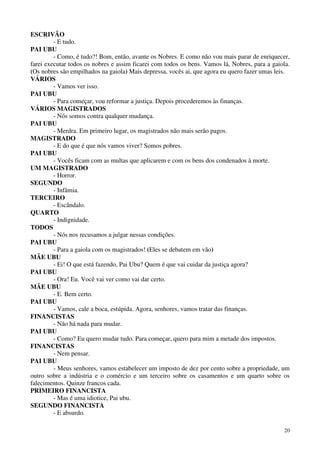 20
ESCRIVÃO
- E tudo.
PAI UBU
- Como, é tudo?! Bom, então, avante os Nobres. E como não vou mais parar de enriquecer,
farei executar todos os nobres e assim ficarei com todos os bens. Vamos lá, Nobres, para a gaiola.
(Os nobres são empilhados na gaiola) Mais depressa, vocês ai, que agora eu quero fazer umas leis.
VÁRIOS
- Vamos ver isso.
PAI UBU
- Para começar, vou reformar a justiça. Depois procederemos às finanças.
VÁRIOS MAGISTRADOS
- Nós somos contra qualquer mudança.
PAI UBU
- Merdra. Em primeiro lugar, os magistrados não mais serão pagos.
MAGISTRADO
- E do que é que nós vamos viver? Somos pobres.
PAI UBU
- Vocês ficam com as multas que aplicarem e com os bens dos condenados à morte.
UM MAGISTRADO
- Horror.
SEGUNDO
- Infâmia.
TERCEIRO
- Escândalo.
QUARTO
- Indignidade.
TODOS
- Nós nos recusamos a julgar nessas condições.
PAI UBU
- Para a gaiola com os magistrados! (Eles se debatem em vão)
MÃE UBU
- Ei! O que está fazendo, Pai Ubu? Quem é que vai cuidar da justiça agora?
PAI UBU
- Ora! Eu. Você vai ver como vai dar certo.
MÃE UBU
- E. Bem certo.
PAI UBU
- Vamos, cale a boca, estúpida. Agora, senhores, vamos tratar das finanças.
FINANCISTAS
- Não há nada para mudar.
PAI UBU
- Como? Eu quero mudar tudo. Para começar, quero para mim a metade dos impostos.
FINANCISTAS
- Nem pensar.
PAI UBU
- Meus senhores, vamos estabelecer um imposto de dez por cento sobre a propriedade, um
outro sobre a indústria e o comércio e um terceiro sobre os casamentos e um quarto sobre os
falecimentos. Quinze francos cada.
PRIMEIRO FINANCISTA
- Mas é uma idiotice, Pai ubu.
SEGUNDO FINANCISTA
- E absurdo.
 