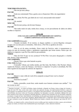 21
TERCEIRO FINANCISTA
- Não tem pé nem cabeça.
PAI UBU
- Estão me contrariando! Para a gaiola com os financistas! (Eles são engaiolados)
MÃE UBU
- Mas, afinal, Pai Ubu, que diabo de rei é você, massacrando todo mundo?
PAI UBU
- Ah, merdra!
MÃE UBU
- Não há mais justiça, não há mais finanças.
PAI UBU
- Não tenha medo de nada, minha doce criança, eu irei pessoalmente de aldeia em aldeia
recolher os impostos.
CCEENNAA IIIIII
(UMA CASA DE CAMPONESES NOS ARREDORES DE VARSÓVIA)
(VÁRIOS CAMPONESES ESTÃO REUNIDOS.)
UM CAMPONÊS (Entrando)
- Grandes novidades. O rei morreu, os duques também e o jovem Bugrelau conseguiu
escapar com sua mãe para as montanhas. Além disso, o Pai Ubu se apoderou do trono.
OUTRO
- Pois eu sei de outras novidades. Estou vindo da Carcóvia, onde vi transportarem os
corpos de mais de trezentos nobres e quinhentos magistrados que foram mortos. Parece que vão
duplicar os impostos e que Pai Ubu cobrá-los pessoalmente.
TODOS
- Deus do Céu! O que vai nos acontecer? O Pai Ubu é um porco desgraçado e a família
dele, dizem, é mais abominável.
UM CAMPONÊS
- Ouçam. Parece que estão batendo na porta.
UMA VOZ (Lá fora)
- Conoralho! Abram, por minha merdra, por São João, São Pedro e São Nicolau! Abram,
espada das finanças, corno das finanças, vim buscar os impostos! (A porta é arrombada, Pai Ubu
entra seguido de uma legião de coletores de impostos)
CCEENNAA IIVV
PAI UBU
- Quem é o mais velho de vocês (Um camponês avança) Como você se chama?
O CAMPONÊS
- Stanislau Leczinski10
.
PAI UBU
- Então, cornoralho, escute bem, senão mando esses homens cortarem suas onelhas11
. Vai
me escutar ou não?
10
Stanislau Leczinski – rei eleito da Polônia, depois destituído, refugiado em França, torna-se duque de Lorraine e
sogro de Louis XV. Este, assim como outros nomes que aparecem na peça, são rigorosamente históricos, apesar de
Jarry declarar, na conferência prévia à estréia, o seu desprezo pelo teatro histórico. Venceslau não houve nunca nenhum
rei da Polônia, mas houve vários reis Venceslau na Boêmia e na Alemanha e um deles, alcunhado o Bêbado. Por outro
lado a história revela vários reis poloneses chamados Boleslau. Ladislau foram chamados dos reis da Polônia. Bugrelau,
no entanto, é criação de Jarry. Jean Sobieski, rei da Polônia, era tão gordo que durante uma batalha contra os turcos teve
de ser colocado sobre seu cavalo pelos atendentes. Michel Fédérovitch e o imperador Alexis eram bastante ligados uma
vez que o primeiro era pai do segundo. Michel Fédérovitch fundou a dinastia russa Romanov que reinou de 1613 a
1645.
11
Onelhas, no original oneilles, curiosa forma de escrever orelhas que Jarry mantém em todas as peças, provavelmente
porque nos remete, em francês mais imediatamente que em português, a onan, radical de onanismo.
 