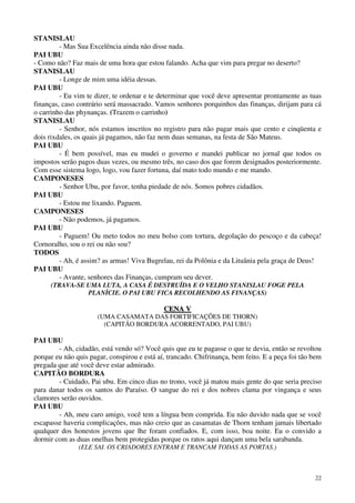 22
STANISLAU
- Mas Sua Excelência ainda não disse nada.
PAI UBU
- Como não? Faz mais de uma hora que estou falando. Acha que vim para pregar no deserto?
STANISLAU
- Longe de mim uma idéia dessas.
PAI UBU
- Eu vim te dizer, te ordenar e te determinar que você deve apresentar prontamente as tuas
finanças, caso contrário será massacrado. Vamos senhores porquinhos das finanças, dirijam para cá
o carrinho das phynanças. (Trazem o carrinho)
STANISLAU
- Senhor, nós estamos inscritos no registro para não pagar mais que cento e cinqüenta e
dois rixdales, os quais já pagamos, não faz nem duas semanas, na festa de São Mateus.
PAI UBU
- É bem possível, mas eu mudei o governo e mandei publicar no jornal que todos os
impostos serão pagos duas vezes, ou mesmo três, no caso dos que forem designados posteriormente.
Com esse sistema logo, logo, vou fazer fortuna, daí mato todo mundo e me mando.
CAMPONESES
- Senhor Ubu, por favor, tenha piedade de nós. Somos pobres cidadãos.
PAI UBU
- Estou me lixando. Paguem.
CAMPONESES
- Não podemos, já pagamos.
PAI UBU
- Paguem! Ou meto todos no meu bolso com tortura, degolação do pescoço e da cabeça!
Cornoralho, sou o rei ou não sou?
TODOS
- Ah, é assim? as armas! Viva Bugrelau, rei da Polônia e da Lituânia pela graça de Deus!
PAI UBU
- Avante, senhores das Finanças, cumpram seu dever.
(TRAVA-SE UMA LUTA, A CASA É DESTRUÍDA E O VELHO STANISLAU FOGE PELA
PLANÍCIE. O PAI UBU FICA RECOLHENDO AS FINANÇAS)
CCEENNAA VV
(UMA CASAMATA DAS FORTIFICAÇÕES DE THORN)
(CAPITÃO BORDURA ACORRENTADO, PAI UBU)
PAI UBU
- Ah, cidadão, está vendo só? Você quis que eu te pagasse o que te devia, então se revoltou
porque eu não quis pagar, conspirou e está aí, trancado. Chifrinança, bem feito. E a peça foi tão bem
pregada que até você deve estar admirado.
CAPITÃO BORDURA
- Cuidado, Pai ubu. Em cinco dias no trono, você já matou mais gente do que seria preciso
para danar todos os santos do Paraíso. O sangue do rei e dos nobres clama por vingança e seus
clamores serão ouvidos.
PAI UBU
- Ah, meu caro amigo, você tem a língua bem comprida. Eu não duvido nada que se você
escapasse haveria complicações, mas não creio que as casamatas de Thorn tenham jamais libertado
qualquer dos honestos jovens que lhe foram confiados. E, com isso, boa noite. Eu o convido a
dormir com as duas onelhas bem protegidas porque os ratos aqui dançam uma bela sarabanda.
(ELE SAI. OS CRIADORES ENTRAM E TRANCAM TODAS AS PORTAS.)
 