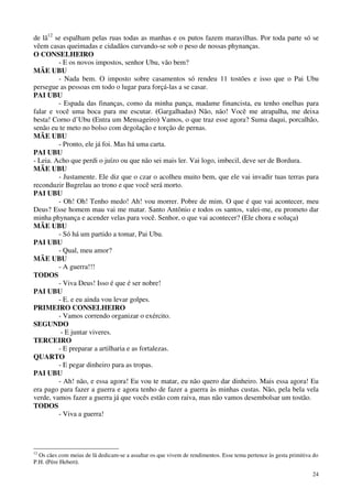 24
de lã12
se espalham pelas ruas todas as manhas e os putos fazem maravilhas. Por toda parte só se
vêem casas queimadas e cidadãos curvando-se sob o peso de nossas phynanças.
O CONSELHEIRO
- E os novos impostos, senhor Ubu, vão bem?
MÃE UBU
- Nada bem. O imposto sobre casamentos só rendeu 11 tostões e isso que o Pai Ubu
persegue as pessoas em todo o lugar para forçá-las a se casar.
PAI UBU
- Espada das finanças, como da minha pança, madame financista, eu tenho onelhas para
falar e você uma boca para me escutar. (Gargalhadas) Não, não! Você me atrapalha, me deixa
besta! Corno d’Ubu (Entra um Mensageiro) Vamos, o que traz esse agora? Suma daqui, porcalhão,
senão eu te meto no bolso com degolação e torção de pernas.
MÃE UBU
- Pronto, ele já foi. Mas há uma carta.
PAI UBU
- Leia. Acho que perdi o juízo ou que não sei mais ler. Vai logo, imbecil, deve ser de Bordura.
MÃE UBU
- Justamente. Ele diz que o czar o acolheu muito bem, que ele vai invadir tuas terras para
reconduzir Bugrelau ao trono e que você será morto.
PAI UBU
- Oh! Oh! Tenho medo! Ah! vou morrer. Pobre de mim. O que é que vai acontecer, meu
Deus? Esse homem mau vai me matar. Santo Antônio e todos os santos, valei-me, eu prometo dar
minha phynança e acender velas para você. Senhor, o que vai acontecer? (Ele chora e soluça)
MÃE UBU
- Só há um partido a tomar, Pai Ubu.
PAI UBU
- Qual, meu amor?
MÃE UBU
- A guerra!!!
TODOS
- Viva Deus! Isso é que é ser nobre!
PAI UBU
- E. e eu ainda vou levar golpes.
PRIMEIRO CONSELHEIRO
- Vamos correndo organizar o exército.
SEGUNDO
- E juntar viveres.
TERCEIRO
- E preparar a artilharia e as fortalezas.
QUARTO
- E pegar dinheiro para as tropas.
PAI UBU
- Ah! não, e essa agora! Eu vou te matar, eu não quero dar dinheiro. Mais essa agora! Eu
era pago para fazer a guerra e agora tenho de fazer a guerra às minhas custas. Não, pela bela vela
verde, vamos fazer a guerra já que vocês estão com raiva, mas não vamos desembolsar um tostão.
TODOS
- Viva a guerra!
12
Os cães com meias de lã dedicam-se a assaltar os que vivem de rendimentos. Esse tema pertence às gesta primitiva do
P.H. (Pére Hebert).
 