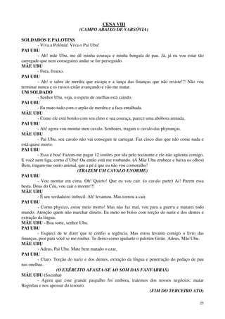25
CCEENNAA VVIIIIII
(CAMPO ABAIXO DE VARSÓVIA)
SOLDADOS E PALOTINS
- Viva a Polônia! Viva o Pai Ubu!
PAI UBU
- Ah! mãe Ubu, me dê minha couraça e minha bengala de pau. Já, já eu vou estar tão
carregado que nem conseguirei andar se for perseguido.
MÃE UBU
- Fora, frouxo.
PAI UBU
- Ah! o sabre de merdra que escapa e a lança das finanças que não resiste!!! Não vou
terminar nunca e os russos estão avançando e vão me matar.
UM SOLDADO
- Senhor Ubu, veja, o espeto de onelhas está caindo.
PAI UBU
- Eu mato tudo com o arpão de merdra e a faca entalhada.
MÃE UBU
- Como ele está bonito com seu elmo e sua couraça, parece uma abóbora armada.
PAI UBU
- Ah! agora vou montar meu cavalo. Senhores, tragam o cavalo das phynanças.
MÃE UBU
- Pai Ubu, seu cavalo não vai conseguir te carregar. Faz cinco dias que não come nada e
está quase morto.
PAI UBU
- Essa é boa! Fazem-me pagar 12 tostões por ida pelo rocinante e ele não agüenta comigo.
E você nem liga, corno d’Ubu! Ou então está me roubando. (A Mãe Ubu erubece e baixa os olhos)
Bem, tragam-me outro animal, que a pé é que eu não vou cornoralho!
(TRAZEM UM CAVALO ENORME)
PAI UBU
- Vou montar em cima. Oh! Quieto! Que eu vou cair. (o cavalo parte) Ai! Parem essa
besta. Deus do Céu, vou cair e morrer!!!
MÃE UBU
- É um verdadeiro imbecil. Ah! levantou. Mas tornou a cair.
PAI UBU
- Corno physico, estou meio morto! Mas não faz mal, vou para a guerra e matarei todo
mundo. Atenção quem não marchar direito. Eu meto no bolso com torção do nariz e dos dentes e
extração da língua.
MÃE UBU - Boa sorte, senhor Ubu.
PAI UBU
- Esqueci de te dizer que te confio a regência. Mas estou levanto comigo o livro das
finanças, pior para você se me roubar. Te deixo como ajudante o palotim Girão. Adeus, Mãe Ubu.
MÃE UBU
- Adeus, Pai Ubu. Mate bem matado o czar.
PAI UBU
- Claro. Torção do nariz e dos dentes, extração da língua e penetração do pedaço de pau
nas onelhas.
(O EXÉRCITO AFASTA-SE AO SOM DAS FANFARRAS)
MÃE UBU (Sozinha)
- Agora que esse grande paspalho foi embora, tratemos dos nossos negócios: matar
Bugrelau e nos apossar do tesouro.
(FIM DO TERCEIRO ATO)
 