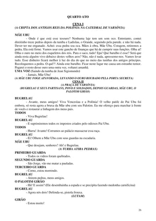 26
QQUUAARRTTOO AATTOO
CCEENNAA II
(A CRIPTA DOS ANTIGOS REIS DA POLÔNIA NA CATEDRAL DE VARSÓVIA)
MÃE UBU
- Onde é que está esse tesouro? Nenhuma laje tem um som oco. Entretanto, contei
direitinho treze pedras depois da tumba e Ladislau, o Grande, seguindo pela parede. e não há nada.
Dever ter me enganado. Achei: essa pedra soa oca. Mãos à obra, Mãe Ubu. Coragem, retiremos a
pedra. Ela está firme. Vamos usar este gancho de finanças que há de cumprir suas funções. Olha aí!
Olha o ouro no meio dos esqueletos dos reis. Para o saco, tudo! Epa! Que barulho é esse? Será que
ainda resta alguém vivo debaixo destes velhos aros? Não, não é nada, apressemo-nos. Vamos levar
tudo. Esse dinheiro ficará melhor à luz do dia do que no meio das tumbas dos antigos príncipes.
Recoloquemos a pedra. O quê?! Ainda este barulho. Ficar neste lugar me causa um estranho temor.
Pegarei o resto desse ouro uma outra vez, voltarei amanhã.
UMA VOZ (Saindo da tumba de Jean Sigismundo)
- Jamais, Mãe Ubu!
(A MÃE UBU FOGE APAVORADA, LEVANDO O OURO ROUBADO PELA PORTA SECRETA)
CCEENNAA IIII
(A PRAÇA DE VARSÓVIA)
(BUGRELAU E SEUS PARTISANS, POVO E SOLDADOS, DEPOIS GUARDAS, MÃE UBU, O
PALOTIM GIRÃO)
BUGRELAU
- Avante, meus amigos! Viva Venceslau e a Polônia! O velho patife do Pai Ubu foi
embora, só resta agora a bruxa da Mãe ubu com seu Palotim. Eu me ofereço para marchar à frente
de vocês e restaurar a linhagem dos meus pais.
TODOS
- Viva Bugrelau!
BUGRELAU
- E suprimiremos todos os impostos criados pelo odiosos Pai Ubu.
TODOS
- Hurra! Avante! Corramos ao palácio massacrar essa raça.
BUGRELAU
- Ei! Olhem a Mãe Ubu com seus guardas na escadaria.
MÃE UBU
- Que desejam, senhores? Ah! e Bugrelau.
(A TURBA ATIRA PEDRAS)
PRIMEIRO GUARDA
- Todos os vidros foram quebrados.
SEGUNDO GUARDA
- São Jorge, vão me matar a pauladas.
TERCEIRO GUARDA
- Corno, estou morrendo.
BUGRELAU
- Atirem pedras, meus amigos.
O PALOTIM GIRÃO
- Há! E assim? (Ele desembainha a espada e se precipita fazendo medonha carnificina)
BUGRELAU
- Agora nós dois! Defenda-se, pistola frouxa.
(LUTAM)
GIRÃO
- Estou morto!
 