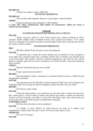 27
BUGRELAU
- Vitória, meus amigos! Agora, a Mãe ubu!
(OUVEM-SE TROMBETAS)
BUGRELAU
- Ah! os nobres estão chegando. Depressa, vamos pegar a venenosa harpia!
TODOS
- Enquanto esperamos para estrangular o velho bandido!
(A MÃE UBU FOGE, PERSEGUIDA POR TODOS OS POLONESES. TIROS DE FUZIL E
SARAIVADA DE PEDRAS)
CCEENNAA IIIIII
(O EXÉRCITO POLONÊS EM MARCHA PELA UCRÂNIA)
PAI UBU
- Droga, sacracoxa, cabeça de vaca! Vamos perecer pois estamos morrendo de sede e
cansados. Senhor soldado, tenha a bondade de levar nosso capacete de finanças e você, senhor
Lanceiro, encarregue-se do espeto de merdra e do bastão physico para aliviar nossa pessoa, uma vez
que, repito, estamos cansados.
(OS SOLDADOS OBEDECEM)
PILE
- Hã! Meu senhoire! É incrível que os russos não apareçam.
PAI UBU
- E lamentável que o estado das nossas finanças não nos permita ter uma carruagem à
nossa altura; pois, temendo acabar com a montaria, fizemos todo o caminho a pé, puxando nosso
cavalo pelas rédeas. Mas quando voltarmos à Polônia imaginaremos, por meio de nossa ciência
physica e ajudados pelas luzes de nossos conselheiros, um veículo movido a vento para transportar
todo o exército.
COTICA
- Olha lá o Nicolau Rensky que vem correndo.
PAI UBU
- O que é que há com esse menino?
RENSKY
- Está tudo perdido, senhor, os poloneses se revoltaram, Girão foi morto e a Mãe Ubu está
foragida peias montanhas.
PAI UBU
- Ave agourenta, besta do infortúnio, coruja de polainas! Onde á que você conseguiu essas
futilidades? Mais essa! E quem fez tudo isso? Bugrelau, aposto. De onde você está vindo?
RENSKY
- De Varsóvia, nobre senhor.
PAI UBU
- Garoto de minha merdra, se eu acreditasse em você faria todo o exército dar meia volta.
Mas, senhor garoto, você tem sobre os ombros mais plumas que cérebro e sonhou essas besteiras.
Vá para os postos avançados, meu filho, os russos não estão longe e logo, logo vamos ter de usar
nossas armas, tanto as de merdra, quanto as de phynanças e physicas.
O GENERAL LASCY
- Pai Ubu, não está vendo os russos na planície?
PAI UBU
- E verdade, os russo! Bonito! Se ainda houvesse um meio de ir embora, mas,
absolutamente, estamos numa elevação e vamos servir de alvo para todos os tiros.
EXÉRCITO
- Os russos! O inimigo!
PAI UBU
 