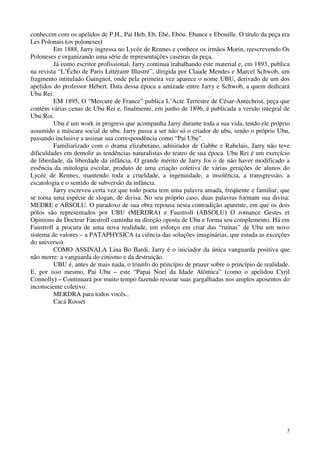 3
conhecem com os apelidos de P.H., Pai Heb, Eb, Ebé, Ebóu. Ebance e Ebouille. O título da peça era
Les Polonais (os poloneses)
Em 1888, Jarry ingressa no Lycée de Rennes e conhece os irmãos Morin, reescrevendo Os
Poloneses e organizando uma série de representações caseiras da peça.
Já como escritor profissional, Jarry continua trabalhando este material e, em 1893, publica
na revista “L’Écho de Paris Littéraire Illustré”, dirigida por Claude Mendes e Marcel Schwob, um
fragmento intitulado Guingnol, onde pela primeira vez aparece o nome UBU, derivado de um dos
apelidos do professor Hebert. Data dessa época a amizade entre Jarry e Schwob, a quem dedicará
Ubu Rei.
EM 1895, O “Mercure de France” publica L’Acte Terrestre de César-Antechrist, peça que
contém várias cenas de Ubu Rei e, finalmente, em junho de 1896, é publicada a versão integral de
Ubu Roi.
Ubu é um work in progress que acompanha Jarry durante toda a sua vida, tendo ele próprio
assumido a máscara social de ubu. Jarry passa a ser não só o criador de ubu, senão o próprio Ubu,
passando inclusive a assinar sua correspondência como “Pai Ubu”.
Familiarizado com o drama elizabetano, admirador de Gabbe e Rabelais, Jarry não teve
dificuldades em demolir as tendências naturalistas do teatro de sua época. Ubu Rei é um exercício
de liberdade, da liberdade da infância. O grande mérito de Jarry foi o de não haver modificado a
essência da mitologia escolar, produto de uma criação coletiva de várias gerações de alunos do
Lycée de Rennes, mantendo toda a crueldade, a ingenuidade, a insolência, a transgressão, a
escatologia e o sentido de subversão da infância.
Jarry escreveu certa vez que todo poeta tem uma palavra amada, freqüente e familiar, que
se torna uma espécie de slogan, de divisa. No seu próprio caso, duas palavras formam sua divisa:
MEDRE e ABSOLU. O paradoxo de sua obra repousa nesta contradição aparente, em que os dois
pólos são representados por UBU (MERDRA) e Faustroll (ABSOLU) O romance Gestes et
Opinions du Docteur Faustroll caminha na direção oposta de Ubu e forma seu complemento. Há em
Faustroll a procura de uma nova realidade, um esforço em criar das “ruínas” de Ubu um novo
sistema de valores – a PATAPHYSICA (a ciência das soluções imaginárias, que estuda as exceções
do universo).
COMO ASSINALA Lina Bo Bardi, Jarry é o iniciador da única vanguarda positiva que
não morre: a vanguarda do cinismo e da destruição.
UBU é, antes de mais nada, o triunfo do princípio de prazer sobre o princípio de realidade.
E, por isso mesmo, Pai Ubu – este “Papai Noel da Idade Atômica” (como o apelidou Cyril
Connolly) – Continuará por muito tempo fazendo ressoar suas gargalhadas nos amplos aposentos do
inconsciente coletivo.
MERDRA para todos vocês..
Cacá Rosset
 