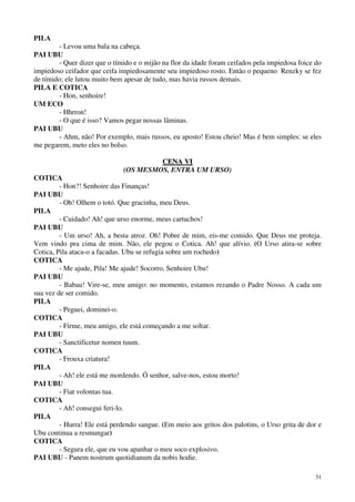 31
PILA
- Levou uma bala na cabeça.
PAI UBU
- Quer dizer que o tímido e o mijão na flor da idade foram ceifados pela impiedosa foice do
impiedoso ceifador que ceifa impiedosamente seu impiedoso rosto. Então o pequeno Renzky se fez
de tímido; ele lutou muito bem apesar de tudo, mas havia russos demais.
PILA E COTICA
- Hon, senhoire!
UM ECO
- Hhrron!
- O que é isso? Vamos pegar nossas lâminas.
PAI UBU
- Ahm, não! Por exemplo, mais russos, eu aposto! Estou cheio! Mas é bem simples: se eles
me pegarem, meto eles no bolso.
CCEENNAA VVII
(OS MESMOS, ENTRA UM URSO)
COTICA
- Hon?! Senhoire das Finanças!
PAI UBU
- Oh! Olhem o totó. Que gracinha, meu Deus.
PILA
- Cuidado! Ah! que urso enorme, meus cartuchos!
PAI UBU
- Um urso! Ah, a besta atroz. Oh! Pobre de mim, eis-me comido. Que Deus me proteja.
Vem vindo pra cima de mim. Não, ele pegou o Cotica. Ah! que alívio. (O Urso atira-se sobre
Cotica, Pila ataca-o a facadas. Ubu se refugia sobre um rochedo)
COTICA
- Me ajude, Pila! Me ajude! Socorro, Senhoire Ubu!
PAI UBU
- Babau! Vire-se, meu amigo: no momento, estamos rezando o Padre Nosso. A cada um
sua vez de ser comido.
PILA
- Peguei, dominei-o.
COTICA
- Firme, meu amigo, ele está começando a me soltar.
PAI UBU
- Sanctificetur nomen tuum.
COTICA
- Frouxa criatura!
PILA
- Ah! ele está me mordendo. Ó senhor, salve-nos, estou morto!
PAI UBU
- Fiat volontas tua.
COTICA
- Ah! consegui feri-lo.
PILA
- Hurra! Ele está perdendo sangue. (Em meio aos gritos dos palotins, o Urso grita de dor e
Ubu continua a resmungar)
COTICA
- Segura ele, que eu vou apanhar o meu soco explosivo.
PAI UBU - Panem nostrum quotidianum da nobis hodie.
 