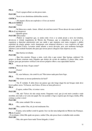 32
PILA
- Você o pegou afinal, eu não posso mais.
PAI UBU
- Sicut et nos dimittimus debitoribus nostris.
COTICA
- Ah! peguei. (Ecoa um explosão e o Urso cai morto)
PILA E COTICA
- Vitória!
PAI UBU
- Se libera nos a malo. Amen. Afinal, ele está bem morto? Posso descer do meu rochedo?
PILA (Com desprezo)
- Quando quiser.
PAI UBU (Descendo)
- Podem se vangloriar que, se ainda estão vivos e se ainda pisam a neve da Lituânia,
devem-no à virtude magnânima do Mestre das Finanças, que se empenhou, se esgotou e se
esganiçou a depositar paternostres por sua saúde e que manejou com tanta coragem o gládio
espiritual da oração quanto vocês manejaram com temporal destreza o soco explosivo do aqui
presente palotim Cotica. Levamos ainda adiante a nossa devoção, pois sem nenhuma hesitação
subimos a um rochedo bastante alto para que nossas preces chegasse mais depressa ao céu.
PILA
- Que burrice revoltante.
PAI UBU
- Que fera enorme. Graças a mim, vocês têm o que comer. Que barriga, senhores! Os
gregos aí dentro estariam mais folgados que dentro do cavalo de madeira. E pouco falta, caros
amigos, para que possamos verificar com nossos próprios olhos a sua capacidade interior.
PILA
- Morro de fome. O que comer?
COTICA
- O urso!
PAI UBU
- Ei, seus bobocas, vão comê-lo cru? Não temos nada para fazer fogo.
PILA
- Não temos as nossas pederneiras de fuzil?
PAI UBU
- Taí. É verdade. E além disso me parece que não longe daqui há um bosque onde deve
haver galhos secos. Vá buscar, seu Cotica. (Cotica se fasta pela neve.)
PILA
- E agora, senhor Ubu, vá cortar o urso.
PAI UBU
- Oh, não! Talvez ele não esteja morto. Enquanto você, que já está meio comido e todo
mordido, tem tudo a ver com este papel. Eu vou acender o fogo e esperar que ele traga a lenha. (Pila
começa a cortar o urso)
PAI UBU
- Oh, tome cuidado! Ele se mexeu.
PILA
- Mas, senhor Ubu, ele já está totalmente frio.
PAI UBU
- É pena, seria melhor comê-lo quente. Isso vai dar uma indigestão no Mestre das Finanças.
PILA (À parte)
- É revoltante. (Alto) Me ajude um pouco, senhor Ubu, não posso fazer o trabalho todo sozinho.
PAI UBU
- Não, não quero fazer nada! Estou fatigado, é claro!
 