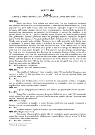 34
QQUUIINNTTOO AATTOO
CCEENNAA II
(É NOITE. O PAI UBU DORME, ENTRA A MÃE UBU QUE NÃO O VÊ. ESCURIDÃO TOTAL)
MÃE UBU
- Enfim, um abrigo. Estou sozinha, mas não reclamo. Que fuga desenfreada: atravessar
toda a Polônia em quatro dias! Todas as infelicidades se abateram sobre mim de uma só vez. Assim
que aquele asno gordo parte, eu vou à cripta para enriquecer. Logo depois escapo de ser apedrejada
por aquele tal Bugrelau e aqueles furiosos. Perco o meu cavaleiro, o palotim Girão, que estava tão
apaixonado por meus encantos que desmaiava de alegria cada vez que me via, e também, ele me
garantiu, quando não me via. O que é o cúmulo da ternura. Ele se deixaria partir em dois por minha
causa, pobre rapaz. A prova é que ele foi partido em quatro por Bugrelau. Pif paf pan! Ah! pensei
que ia morrer. Em seguida, eu fujo, perseguida pela turba enfurecida. Saio do palácio, chego ao
Vistula, todas as pontes estão vigiadas. Atravesso o rio a nado, esperando assim fatigar meus
perseguidores. De todos os lados a nobreza se reúne e me persegue. Escapei mil vezes da morte,
sufocada num círculo de poloneses decididos a dar cabo de mim. Afinal, consigo iludir sua fúria e
depois de correr quatro dias pelas neves deste que foi o meu reino consigo me refugiar aqui. Não
comi, nem bebi nesses quatro dias pelas neves deste que foi o meu reino consigo me refugiar aqui.
Não comi, nem bebi nesses quatro dias. Bugrelau me perseguindo de perto...Enfim, eis-me salva.
Ah! estou morta de fadiga e de frio. Mas gostaria muito de saber o que terá acontecido com o meu
gordo polichinelo, quero dizer o meu respeitabilíssimo esposo. Dele tomei as finanças. Dele roubei
rixfales. Dele tirei cenouras. E seu cavalo de finanças que morria de fome; era tão raro ver uma
porção de aveia, pobre diabo. Ah! que bela história. Mas, ai de mim, perdi meu tesouro! Está em
Varsóvia e quem quiser que vá buscá-lo.
PAI UBU (Começando a despertar)
- Peguem a Mãe ubu, cortem as onelhas!
MÃE UBU
- Ah, meu Deus! Onde estou? Estou perdendo o juízo. Ah! não, Senhor! Graças aos céus
entrevejo o senhor Pai Ubu que dorme perto de mim14
Vou me fazer de boazinha. Então, meu
queridão, dormiu bem?
PAI UBU
Muito mal! Era bem duro esse urso! Combate dos mais acirrados contra os couraçados,
mas os acirrados comeram e devoraram completamente os couraçados, como você poderá ver
quando clarear o dia: escutaram, nobres palotins!
MÃE UBU
- O que ele está gaguejando? Está ainda mais besta do que quando partiu. O que ele quer?
PAI UBU
- Cotica, Pila, respondam, seus sacos de merdra. Onde é que vocês estão? Ah! tenho medo.
Afinal, alguém falou. Mas quem é que falou? Não foi o urso, eu suponho. Merdra! Onde estão meus
fósforos? Ah! eu os perdi na batalha.
MÃE UBU (À Parte)
- Aproveitemos a situação e o escuro da noite, simulemos uma aparição sobrenatural e
façamos com que ele prometa perdoar os nossos furtos.
PAI UBU
- Por Santo Antônio! Alguém está falando. Sacracoxa! Quero ser enforcado!
MÃE UBU (Engrossando ovos)
- Sim, senhor Ubu, com efeito, alguém fala. E a trombeta do arcanjo que deverá retirar os
mortos das cinzas e da poeira final não falaria de outra maneira! Escuta esta voz severa. É a de São
Gabriel que dá apenas bons conselhos.
PAI UBU - Oh! Com efeito!
14
Paródia de Andromaque.
 
