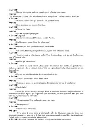 35
MÃE UBU
- Não me interrompa, senão eu me calo e será o fim da vossa pança.
PAI UBU
- Ai! Minha pança! Eu me calo. Não digo mais nem uma palavra. Continue, senhora Aparição!
MÃE UBU
- Dizíamos, senhor ubu, que o senhor é um grande homem.
PAI UBU
- Bem, grande eu sou mesmo, é verdade.
MÃE UBU
- Cale-se, por Deus!
PAI UBU
- Epa! Os anjos não praguejam!
MÃE UBU (À parte)
- Merdra! (Continuando) O senhor é casado, Pai ubu.
PAI UBU
- Perfeitamente, com a última das rabugentas!
MÃE UBU
- O senho quer dizer que é uma mulher encantadora.
PAI UBU
- Um horror. Ela tem garras pra todo lado, a gente nem sabe como pegar.
MÃE UBU
- E preciso pegá-la pela doçura, senhor Ubu. Se assim fizer, verá que ela é pelo menos
igual à Vênus de Milo.
PAI UBU
- Quem é que tem mamilo?
MÃE UBU
- O senhor não ouve, senhor Ubu; dedique-nos onelhas mais atentas. (À parte) Mas é
melhor nos apressar, o dia já vai raiar. Senhor Ubu, sua esposa é adorável e deliciosa, e não tem um
único defeito.
PAI UBU
- Engano seu, não há um único defeito que ela não tenha.
MÃE UBU
- Silêncio! A sua esposa nunca lhe foi infiel!
PAI UBU
- Bem que eu queria ver quem seria capaz de se apaixonar por ela. É uma harpia!
MÃE UBU
- Ela não bebe!
PAI UBU
- Desde que escondi a chave da adega. Antes, às sete horas da manhã ela já estava alta e se
perfumava com licor. Agora, que se perfuma com heliotrópio, ela não fede mais. Mas para mim
tanto faz. Agora sou eu que estou alto!
MÃE UBU
- Tolo personagem! Sua mulher não pega o seu ouro.
PAI UBU
- Não, engraçado!
MÃE UBU
- Ela não desvia um tostão!
PAI UBU
- Prova disso é nosso nobre e infortunado calo das Phynanças, que, não tendo sido
alimentado durante três meses, teve de fazer toda a campanha puxado pelas rédeas. Ucrânia adentro.
E ainda assim morreu na empreitada, pobre animal!
MÃE UBU - Tudo isso é mentira. Sua mulher é exemplar e o senhor é um monstro.
 