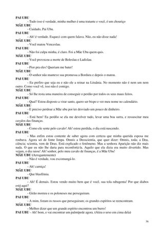 36
PAI UBU
- Tudo isso é verdade, minha mulher é uma tratante e você, é um chouriço
MÃE UBU
- Cuidado, Pai Ubu.
PAI UBU
- Ah! é verdade. Esqueci com quem falava. Não, eu não disse nada!
MÃE UBU
- Você matou Venceslau.
PAI UBU
- Não foi culpa minha, é claro. Foi a Mãe Ubu quem quis.
MÃE UBU
- Você provocou a morte de Boleslau e Ladislau.
PAI UBU
- Pior pra eles! Queriam me bater!
MÃE UBU
- O senhor não manteve sua promessa a Bordura e depois o matou.
PAI UBU
- Eu prefiro que seja eu e não ele a reinar na Lituânia. No momento não é nem um nem
outro. Como você vê, isso não é comigo.
MÃE UBU
- Só lhe resta uma maneira de conseguir o perdão por todos os seus maus feitos.
PAI UBU
- Qual? Estou disposto a virar santo, quero ser bispo e ver meu nome no calendário.
MÃE UBU
- E preciso perdoar a Mãe ubu por ter desviado um pouco de dinheiro.
PAI UBU
- Está bem! Eu perdôo se ela me devolver tudo, levar uma boa surra, e ressuscitar meu
cavalos das finanças.
MÃE UBU
- Como ele sente pelo cavalo! Ah! estou perdida, o dia está nascendo.
PAI UBU
- Mas enfim estou contente de saber agora com certeza que minha querida esposa me
roubava. Agora sei de fonte limpa. Omnis a Deoscientia, que quer dizer: Omnis, toda; a Deu,
ciência; scientia, vem de Deus. Está explicado o fenômeno. Mas a senhora Aparição não diz mais
nada. O que eu não lhe daria para reconfortá-la. Aquilo que ela dizia era muito divertido. Mas
vejam, o dia raiou! Ah! senhor, pelo meu cavalo de finanças, é a Mãe Ubu!
MÃE UBU (Arrogantemente)
- Não é verdade, vou excomungá-lo.
PAI UBU
- Ah! carniça!
MÃE UBU
- Que blasfêmia.
PAI UBU
- Ah! É demais. Estou vendo muito bem que é você, sua tola rabugenta! Por que diabos
está aqui?
MÃE UBU
- Girão morreu e os poloneses me perseguiram.
PAI UBU
- A mim, foram os russos que perseguiram; os grandes espíritos se reencontram.
MÃE UBU
- Melhor dizer que um grande espírito encontrou um burro!
PAI UBU - Ah! bom, e vai encontrar um palmípede agora. (Atira o urso em cima dela)
 