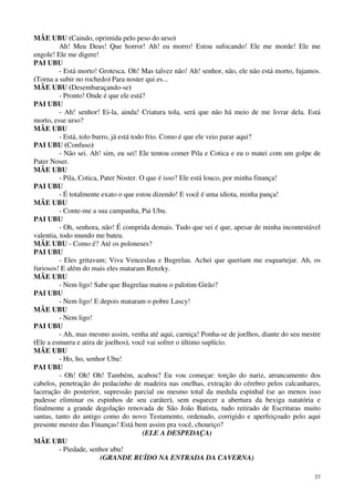 37
MÃE UBU (Caindo, oprimida pelo peso do urso)
Ah! Meu Deus! Que horror! Ah! eu morro! Estou sufocando! Ele me morde! Ele me
engole! Ele me digere!
PAI UBU
- Está morto! Grotesca. Oh! Mas talvez não! Ah! senhor, não, ele não está morto, fujamos.
(Torna a subir no rochedo) Para noster qui es...
MÃE UBU (Desembaraçando-se)
- Pronto! Onde é que ele está?
PAI UBU
- Ah! senhor! Ei-la, ainda! Criatura tola, será que não há meio de me livrar dela. Está
morto, esse urso?
MÃE UBU
- Está, tolo burro, já está todo frio. Como é que ele veio parar aqui?
PAI UBU (Confuso)
- Não sei. Ah! sim, eu sei! Ele tentou comer Pila e Cotica e eu o matei com um golpe de
Pater Noser.
MÃE UBU
- Pila, Cotica, Pater Noster. O que é isso? Ele está louco, por minha finança!
PAI UBU
- É totalmente exato o que estou dizendo! E você é uma idiota, minha pança!
MÃE UBU
- Conte-me a sua campanha, Pai Ubu.
PAI UBU
- Oh, senhora, não! É comprida demais. Tudo que sei é que, apesar de minha incontestável
valentia, todo mundo me bateu.
MÃE UBU - Como é? Até os poloneses?
PAI UBU
- Eles gritavam; Viva Venceslau e Bugrelau. Achei que queriam me esquartejar. Ah, os
furiosos! E além do mais eles mataram Renzky.
MÃE UBU
- Nem ligo! Sabe que Bugrelau matou o palotim Girão?
PAI UBU
- Nem ligo! E depois mataram o pobre Lascy!
MÃE UBU
- Nem ligo!
PAI UBU
- Ah, mas mesmo assim, venha até aqui, carniça! Ponha-se de joelhos, diante do seu mestre
(Ele a esmurra e atira de joelhos), você vai sofrer o último suplício.
MÃE UBU
- Ho, ho, senhor Ubu!
PAI UBU
- Oh! Oh! Oh! Também, acabou? Eu vou começar: torção do nariz, arrancamento dos
cabelos, penetração do pedacinho de madeira nas onelhas, extração do cérebro pelos calcanhares,
laceração do posterior, supressão parcial ou mesmo total da medula espinhal (se ao menos isso
pudesse eliminar os espinhos de seu caráter), sem esquecer a abertura da bexiga natatória e
finalmente a grande degolação renovada de São João Batista, tudo retirado de Escrituras muito
santas, tanto do antigo como do novo Testamento, ordenado, corrigido e aperfeiçoado pelo aqui
presente mestre das Finanças! Está bem assim pra você, chouriço?
(ELE A DESPEDAÇA)
MÃE UBU
- Piedade, senhor ubu!
(GRANDE RUÍDO NA ENTRADA DA CAVERNA)
 