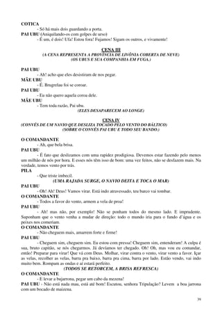 39
COTICA
- Só há mais dois guardando a porta.
PAI UBU (Aniquilando-os com golpes de urso)
- É um, é dois! Ufa! Estou fora! Fujamos! Sigam os outros, e vivamente!
CCEENNAA IIIIII
(A CENA REPRESENTA A PROVÍNCIA DE LIVÔNIA COBERTA DE NEVE)
(OS UBUS E SUA COMPANHIA EM FUGA.)
PAI UBU
- Ah! acho que eles desistiram de nos pegar.
MÃE UBU
- É. Brugrelau foi se coroar.
PAI UBU
- Eu não quero aquela coroa dele.
MÃE UBU
- Tem toda razão, Pai ubu.
(ELES DESAPARECEM AO LONGE)
CCEENNAA IIVV
(CONVÉS DE UM NAVIO QUE DESLIZA TOCADO PELO VENTO DO BÁLTICO)
(SOBRE O CONVÉS PAI UBU E TODO SEU BANDO.)
O COMANDANTE
- Ah, que bela brisa.
PAI UBU
- É fato que deslizamos com uma rapidez prodigiosa. Devemos estar fazendo pelo menos
um milhão de nós por hora. E esses nós têm isso de bom: uma vez feitos, não se desfazem mais. Na
verdade, temos vento por trás.
PILA
- Que triste imbecil.
(UMA RAJADA SURGE, O NAVIO DEITA E TOCA O MAR)
PAI UBU
- Oh! Ah! Deus! Vamos virar. Está indo atravessado, teu barco vai tombar.
O COMANDANTE
- Todos a favor do vento, armem a vela de proa!
PAI UBU
- Ah! mas não, por exemplo! Não se ponham todos do mesmo lado. E imprudente.
Suponham que o vento venha a mudar de direção: todo o mundo iria para o fundo d’água e os
peixes nos comeriam.
O COMANDANTE
- Não cheguem mais, amarrem forte e firme!
PAI UBU
- Cheguem sim, cheguem sim. Eu estou com pressa! Cheguem sim, entenderam! A culpa é
sua, bruto capitão, se nós chegarmos. Já devíamos ter chegado. Oh! Oh, mas vou eu comandar,
então! Preparar para virar! Que vá com Deus. Molhar, virar contra o vento, virar vento a favor. Içar
as velas, recolher as velas, barra pra baixo, barra pra cima, barra por lado. Estão vendo, vai indo
muito bem. Rompam as ondas e aí estará perfeito.
(TODOS SE RETORCEM, A BRISA REFRESCA)
O COMANDANTE
- E levar a bujarrona, pegar um cabo da mezena!
PAI UBU - Não está nada mau, está até bom! Escutou, senhora Tripulação? Levem a boa jarrona
com um bocado de maizena.
 