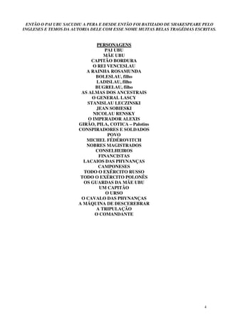 4
ENTÃO O PAI UBU SACUDIU A PERA E DESDE ENTÃO FOI BATIZADO DE SHAKESPEARE PELO
INGLESES E TEMOS DA AUTORIA DELE COM ESSE NOME MUITAS BELAS TRAGÉDIAS ESCRITAS.
PPEERRSSOONNAAGGEENNSS
PAI UBU
MÃE UBU
CAPITÃO BORDURA
O REI VENCESLAU
A RAINHA ROSAMUNDA
BOLESLAU, filho
LADISLAU, filho
BUGRELAU, filho
AS ALMAS DOS ANCESTRAIS
O GENERAL LASCY
STANISLAU LECZINSKI
JEAN SOBIESKI
NICOLAU RENSKY
O IMPERADOR ALEXIS
GIRÃO, PILA, COTICA – Palotins
CONSPIRADORES E SOLDADOS
POVO
MICHEL FÉDÉROVITCH
NOBRES MAGISTRADOS
CONSELHEIROS
FINANCISTAS
LACAIOS DAS PHYNANÇAS
CAMPONESES
TODO O EXÉRCITO RUSSO
TODO O EXÉRCITO POLONÊS
OS GUARDAS DA MÃE UBU
UM CAPITÃO
O URSO
O CAVALO DAS PHYNANÇAS
A MÁQUINA DE DESCEREBRAR
A TRIPULAÇÃO
O COMANDANTE
 