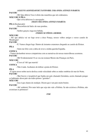 40
(ALGUNS AGONIZAM DE TANTO RIR. UMA ONDA ATINGE O BARCO)
PAI UBU
- Oh! Que dilúvio! Isso é efeito das manobras que nós ordenamos.
MÃE UBU E PILA
- Que coisa deliciosa é a navegação.
(MAIS UMA ONDA ATINGE O BARCO)
PILA (Encharcado)
- Desconfiem de Satã e de suas pombas.
PAI UBU
- Senhor garçon, traga-nos bebida.
(TODOS SE PÕEM A BEBER)
MÃE UBU
- Ah! que delícia vai ser logo rever a doce França, nossos velhos amigos e nosso castelo de
Mondragão!
PAI UBU
- É. Vamos chegar logo. Dentro de instantes estaremos chegando ao castelo de Elsinor.
PILA
- Sinto-me feliz com a idéia de rever a minha querida Espanha.
COTICA
- Vamos deslumbrar nossos compatriotas com as narrativas de nossas maravilhosas aventuras.
PAI UBU
- Oh! Evidentemente! E eu vou me nomear Mestre das Finanças em Paris.
MÃE UBU
- É isso aí! Ah! que marola!
COTICA
- Não é nada. Acabamos de dobrar a ponta de Elsinor.
PILA
- E agora nosso nobre navio desliza a toda velocidade sobre as ondas sombrias do mar do Norte.
PAI UBU
- Mar bravio e inospitável que banha um país chamado Germânia, assim chamado porque
os habitantes desse país são todos primos “germãos”.
MÃE UBU
- Isso é que chamo de erudição. Dizem que é um país muito bonito.
PAI UBU
- Ah! senhores! Por mais belo que seja não vale a Polônia. Se não existisse a Polônia, não
existiriam os poloneses!
FIM
 
