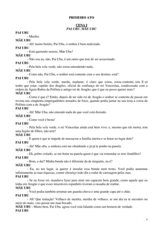 5
PPRRIIMMEEIIRROO AATTOO
CCEENNAA II
PAI UBU, MÃE UBU
PAI UBU
- Merdra.
MÃE UBU
- Ah! muito bonito, Pai Ubu, o senhor é bem malcriado.
PAI UBU
- Está querendo morrer, Mãe Ubu?
MÃE UBU
- Não sou eu, não, Pai Ubu, é um outro que tem de ser assassinado.
PAI UBU
- Pela bela vela verde, não estou entendendo nada.
MÃE UBU
- Como não, Pai Ubu, o senhor está contente com o seu destino, está?
PAI UBU
- Pela bela vela verde, merda, madame, é claro que estou, estou contente, sim. E só
tenho que estar; capitão dos dragões, oficial de confiança do rei Venceslau, condecorado com a
ordem da Águia Rubra da Polônia e antigo rei de Aragão, que é que eu posso querer mais?
MÃE UBU
- Como é que é? Então, depois de ter sido rei de Aragão o senhor se contenta de passar em
revista uns cinqüenta empregadinhos armados de foice, quando podia juntar na sua testa a coroa da
Polônia com a de Aragão?
PAI UBU
- Ah! Mãe Ubu, não entendo nada do que você está dizendo.
MÃE UBU
- Como você é besta!
PAI UBU
- Pela bela vela verde, o rei Venceslau ainda está bem vivo; e, mesmo que ele morra, tem
uma legião de filhos, não tem?
MÃE UBU
- E quem é que te impede de massacrar a família inteira e se botar no lugar dele?
PAI UBU
- Ah! Mãe ubu, a senhora está me ofendendo e já-já te ponho na panela.
MÃE UBU
- Eh, pobre coitado, se me botar na panela quem é que vai remendar os teus fundilhos?
PAI UBU
- Bom, e daí? Minha bunda não é diferente da de ninguém, ou é?
MÃE UBU
- Eu, no teu lugar, ia querer é instalar essa bunda num trono. Você podia aumentar
infinitamente as tuas riquezas, comer chouriço todo dia e rodar de carruagem pelas ruas.
PAI UBU
- Se eu fosse rei, mandava fazer para mim um capacete bem grande, como aquele que eu
tinha em Aragão e que esses miseráveis espanhóis tiveram a ousadia de roubar.
MÃE UBU
- Você podia também arrumar um guarda-chuva e uma grande capa até o chão.
PAI UBU
- Ah! Que tentação! Velhaco de merdra, merdra de velhaco, se um dia eu te encontro no
meio do mato, vais passar um mau bocado.
MÃE UBU - Muito bem, Pai Ubu, agora você está falando como um homem de verdade.
PAI UBU
 