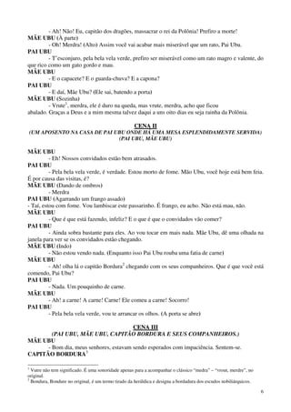 6
- Ah! Não! Eu, capitão dos dragões, massacrar o rei da Polônia! Prefiro a morte!
MÃE UBU (À parte)
- Oh! Merdra! (Alto) Assim você vai acabar mais miserável que um rato, Pai Ubu.
PAI UBU
- T’esconjuro, pela bela vela verde, prefiro ser miserável como um rato magro e valente, do
que rico como um gato gordo e mau.
MÃE UBU
- E o capacete? E o guarda-chuva? E a capona?
PAI UBU
- E daí, Mãe Ubu? (Ele sai, batendo a porta)
MÃE UBU (Sozinha)
- Vrute1
, merdra, ele é duro na queda, mas vrute, merdra, acho que ficou
abalado. Graças a Deus e a mim mesma talvez daqui a uns oito dias eu seja rainha da Polônia.
CCEENNAA IIII
(UM APOSENTO NA CASA DE PAI UBU ONDE HÁ UMA MESA ESPLENDIDAMENTE SERVIDA)
(PAI UBU, MÃE UBU)
MÃE UBU
- Eh! Nossos convidados estão bem atrasados.
PAI UBU
- Pela bela vela verde, é verdade. Estou morto de fome. Mão Ubu, você hoje está bem feia.
É por causa das visitas, é?
MÃE UBU (Dando de ombros)
- Merdra
PAI UBU (Agarrando um frango assado)
- Taí, estou com fome. Vou lambiscar este passarinho. É frango, eu acho. Não está mau, não.
MÃE UBU
- Que é que está fazendo, infeliz? E o que é que o convidados vão comer?
PAI UBU
- Ainda sobra bastante para eles. Ao vou tocar em mais nada. Mãe Ubu, dê uma olhada na
janela para ver se os convidados estão chegando.
MÃE UBU (Indo)
- Não estou vendo nada. (Enquanto isso Pai Ubu rouba uma fatia de carne)
MÃE UBU
- Ah! olha lá o capitão Bordura2
chegando com os seus companheiros. Que é que você está
comendo, Pai Ubu?
PAI UBU
- Nada. Um pouquinho de carne.
MÃE UBU
- Ah! a carne! A carne! Carne! Ele comeu a carne! Socorro!
PAI UBU
- Pela bela vela verde, vou te arrancar os olhos. (A porta se abre)
CCEENNAA IIIIII
(PAI UBU, MÃE UBU, CAPITÃO BORDURA E SEUS COMPANHEIROS.)
MÃE UBU
- Bom dia, meus senhores, estavam sendo esperados com impaciência. Sentem-se.
CAPITÃO BORDURA3
1
Vutre não tem significado. É uma sonoridade apenas para a acompanhar o clássico “medra” – “vrout, merdre”, no
original.
2
Bondura, Bondure no original, é um termo tirado da heráldica e designa a bordadura dos escudos nobiliárquicos.
 