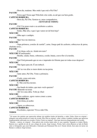 7
- Bom dia, madame. Mas onde é que está o Pai Ubu?
PAI UBU
- Estou aqui! Estou aqui! Pela bela vela verde, eu até que sou bem gordo.
CAPITÃO BORDURA
- Bom dia, Pai Ubu. Sentem-se, meus companheiros.
(SENTAM-SE TODOS)
PAI UBU
- Ufa! Um pouco mais e eu arrebento a cadeira.
CAPITÃO BORDURA
- Então, Mãe ubu, o que é que vamos ter de bom hoje?
MÃE UBU
- Olhe aqui o cardápio.
PAI UBU
- Opa! Isso me interessa.
MÃE UBU
- Sopa polonesa, costelas de rastrão4
, carne, frango patê de cachorro, sobrecoxas de perua,
charlotte russa...
PAI UBU
- E já chega, acho eu. Ainda tem mais?
MÃE UBU (Continuando)
- Bomba, salada, frutas, sobremesa, cozido, batata, couve-flor à la merdra.
PAI UBU
- Epa! Está pensando que eu sou o imperador do Oriente para ter todas essas despesas?
MÃE UBU
- Não ligues para ele. É um imbecil.
PAI UBU
- Ah! eu vou afiar os meus dentes na tua perna.
MÃE UBU
- Jante antes, Pai Ubu. Tome a polonaise.
PAI UBU
- Credo, como está ruim.
CAPITÃO BORDURA
- É. Não está boa mesmo.
MÃE UBU
- Seu bando de árabes, que mais vocês querem?
PAI UBU (Batendo na testa)
- Ah! tive uma idéia. Volto já. (Sai)
MÃE UBU
- Meus senhores, agora vamos comer a carne.
CAPITÃO BORDURA
- Está ótima, já acabei.
MÃE UBU
- Agora, as sobrecoxas.
CAPITÃO BORDURA
- Excelentes, especiais! Viva a mãe Ubu.
TODOS
3
Os nomes dos palotins que aparecerão adiante são também tirados da heráclita, a saber: Girão, Giron no original –
triângulo cuja ponta termina no centro do escudo. Pila, Pile no original – pilar, coluna e também varinhas que aparecem
freqüentemente enfeixadas nos escudos. Cotica, Cotice no original – faixa que atravessa diagonalmente um escudo.
4
Rastrão – rastron, no original – Esta palavra não revelou ainda todos os seus segredos. Segundo os irmãos Morin,
Rastron era o apelido de um de seus colegas de escola, Ange Lemaux. Porém, Jarry coloca Rastron ao lado de Rakir
entre os brinquedos que eram fabricados e batizados por Emmanuel Die em L’Amour absolu, bem antes de morar em
Rennes e conhecer Ange Lemaux.
 