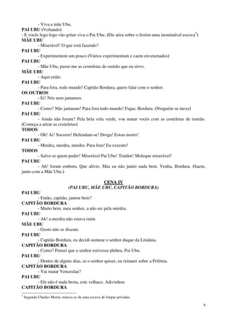 8
- Viva a mãe Ubu.
PAI UBU (Voltando)
- E vocês logo logo vão gritar viva o Pai Ubu. (Ele atira sobre o festim uma inominável escova5
)
MÃE UBU
- Miserável! O que está fazendo?
PAI UBU
- Experimentem um pouco (Vários experimentam e caem envenenados)
PAI UBU
- Mãe Ubu, passe-me as costeletas de rastrão que eu sirvo.
MÃE UBU
- Aqui estão.
PAI UBU
- Para fora, todo mundo! Capitão Bordura, quero falar com o senhor.
OS OUTROS
- Ei! Nós nem jantamos.
PAI UBU
- Como? Não jantaram! Para fora todo mundo! Fique, Bordura. (Ninguém se mexe)
PAI UBU
- Ainda não foram? Pela bela vela verde, vou matar vocês com as costeletas de rastrão.
(Começa a atirar as costeletas)
TODOS
- Oh! Ai! Socorro! Defendam-se! Droga! Estou morto!
PAI UBU
- Merdra, merdra, merdra. Para fora! Eu executo!
TODOS
- Salve-se quem puder! Miserável Pai Ubu! Traidor! Moleque miserável!
PAI UBU
- Ah! foram embora. Que alívio. Mas eu não jantei nada bem. Venha, Bordura. (Saem,
junto com a Mãe Ubu.)
CCEENNAA IIVV
(PAI UBU, MÃE UBU, CAPITÃO BORDURA)
PAI UBU
- Então, capitão, jantou bem?
CAPITÃO BORDURA
- Muito bem, meu senhor, a não ser pela merdra.
PAI UBU
- Ah! a merdra não estava ruim.
MÃE UBU
- Gosto não se discute.
PAI UBU
- Capitão Bordura, eu decidi nomear o senhor duque da Lituânia.
CAPITÃO BORDURA
- Como? Pensei que o senhor estivesse plebeu, Pai Ubu.
PAI UBU
- Dentro de alguns dias, se o senhor quiser, eu reinarei sobre a Polônia.
CAPITÃO BORDURA
- Vai matar Venceslau?
PAI UBU
- Ele não é nada besta, este velhaco. Adivinhou
CAPITÃO BORDURA
5
Segundo Charles Morin, tratava-se de uma escova de limpar privadas.
 