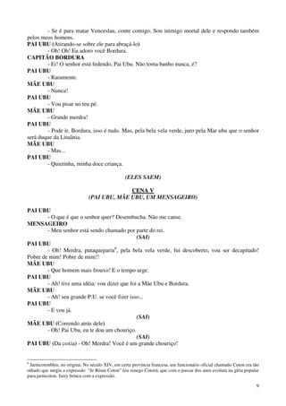 9
- Se é para matar Venceslau, conte comigo. Sou inimigo mortal dele e respondo também
pelos meus homens.
PAI UBU (Atirando-se sobre ele para abraçá-lo)
- Oh! Oh! Eu adoro você Bordura.
CAPITÃO BORDURA
- Ei! O senhor está fedendo, Pai Ubu. Não toma banho nunca, é?
PAI UBU
- Raramente.
MÃE UBU
- Nunca!
PAI UBU
- Vou pisar no teu pé.
MÃE UBU
- Grande merdra!
PAI UBU
- Pode ir, Bordura, isso é tudo. Mas, pela bela vela verde, juro pela Mar ubu que o senhor
será duque da Lituânia.
MÃE UBU
- Mas...
PAI UBU
- Quietinha, minha doce criança.
(ELES SAEM)
CCEENNAA VV
(PAI UBU, MÃE UBU, UM MENSAGEIRO)
PAI UBU
- O que é que o senhor quer? Desembucha. Não me canse.
MENSAGEIRO
- Meu senhor está sendo chamado por parte do rei.
(SAI)
PAI UBU
- Oh! Merdra, putaquepariu6
, pela bela vela verde, fui descoberto, vou ser decapitado!
Pobre de mim! Pobre de mim!!
MÃE UBU
- Que homem mais frouxo! E o tempo urge.
PAI UBU
- Ah! tive uma idéia: vou dizer que foi a Mãe Ubu e Bordura.
MÃE UBU
- Ah! seu grande P.U. se você fizer isso...
PAI UBU
- E vou já.
(SAI)
MÃE UBU (Correndo atrás dele)
- Oh! Pai Ubu, eu te dou um chouriço.
(SAI)
PAI UBU (Da coxia) - Oh! Merdra! Você é um grande chouriço!
6
Jarnicotonbleu, no origina. No século XIV, em certa província francesa, um funcionário oficial chamado Coton era tão
odiado que surgiu a expressão “Je Réuie Coton” (eu renego Coton), que com o passar dos anos evoluiu na gíria popular
para jarnicoton. Jarry brinca com a expressão.
 