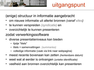 (enige) structuur in informatie aangebracht om nieuwe informatie uit allerlei bronnen  (vanaf  sites ) te kunnen verspreiden  (syndicatie)  en overzichtelijk te kunnen presenteren zodat verwerkingssoftware diverse presentatieniveaus kan bieden lijstje "titels" titels + samenvattingen  (summaries) volledige informatie (vaak via link naar webpagina)  meest recente bovenaan kan zetten  (herkenbare datum) weet wat al eerder is ontvangen  (unieke identificatie)  veelheid aan bronnen overzichtelijk kan presenteren uitgangspunt 