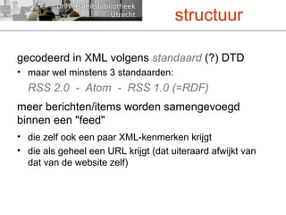 gecodeerd in XML volgens  standaard  (?) DTD maar wel minstens 3 standaarden: RSS 2.0  -  Atom  -  RSS 1.0 (=RDF) meer berichten/items worden samengevoegd  binnen een "feed" die zelf ook een paar XML-kenmerken krijgt die als geheel een URL krijgt (dat uiteraard afwijkt van dat van de website zelf) structuur 