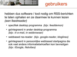 hebben dus software / tool nodig om RSS-berichten te laten ophalen en ze daarmee te kunnen lezen  (een feedreader)   specifiek desktop programma  (bijv. feeddemon) geïntegreerd in ander desktop-programma  (bijv. in e-mail, in webbrowser) webbased rss-reader  (bijv. google-reader, bloglines) geïntegreerd in persoonlijke webbased startpagina die ook veel andere informatiebehoeften kan bevredigen  (bijv. iGoogle, Netvibes) gebruikers 