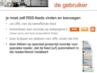 je moet zelf RSS-feeds vinden en toevoegen via URL van de betreffende feed herkenbaar aan icoontje op webpagina’s (maar soms ook heel onopvallend linkje) door knippen en plakken van URL onder die link door klikken op speciaal javascript icoontje voor specieke reader, dat de feed (url) automatisch in die reader/dienst installeert de gebruiker 
