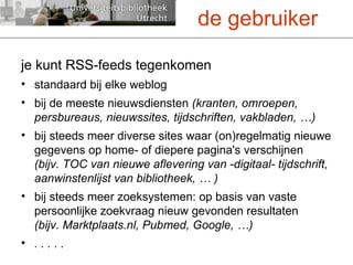 je kunt RSS-feeds tegenkomen standaard bij elke weblog bij de meeste nieuwsdiensten  (kranten, omroepen, persbureaus, nieuwssites, tijdschriften, vakbladen, …) bij steeds meer diverse sites waar (on)regelmatig nieuwe gegevens op home- of diepere pagina's verschijnen  (bijv. TOC van nieuwe aflevering van -digitaal- tijdschrift, aanwinstenlijst van bibliotheek, … ) bij steeds meer zoeksystemen: op basis van vaste persoonlijke zoekvraag nieuw gevonden resultaten  (bijv. Marktplaats.nl, Pubmed, Google, …) . . . . . de gebruiker 