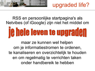RSS en persoonlijke startpagina's als Netvibes (of iGoogle) zijn niet het middel om maar ze kunnen wel helpen  om je informatiestromen te ordenen, te kanaliseren en overzichtelijk te houden en om regelmatig te verrichten taken  onder handbereik te hebben upgraded life? je hele leven te upgraden 