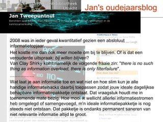 2008 was in ieder geval kwantitatief gezien een absloluut informatietopjaar. ……….. Het kostte me dan ook meer moeite om bij te blijven. Of is dat een verouderde uitspraak:  bij willen blijven ? Van Clay Shirky komt namelijk de volgende fraaie zin: " there is no such thing as information overload, there is only filterfailure ". …………… .  Wat laat je aan informatie toe en wat niet en hoe slim kun je alle handige informatiehacks daarbij toepassen zodat jouw ideale dagelijkse behapbare informatiepakketje ontstaat. Dat vraagstuk houdt me in toenemende mate bezig. Hoe mooi ik wellicht allerlei informatiestromen heb omgelegd of samengevoegd, m'n ideale informatiepakketje is nog steeds niet ontstaan. Dat pakketje is ondanks permanent saneren van niet relevante informatie altijd te groot.  Jan's oudejaarsblog 