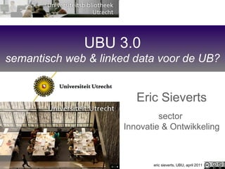 UBU 3.0 semantisch web & linked data voor de UB? Eric Sieverts sector  Innovatie & Ontwikkeling eric sieverts, UBU, april 2011 