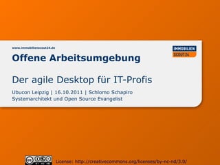 www.immobilienscout24.de



Offene Arbeitsumgebung

Der agile Desktop für IT-Profis
Ubucon Leipzig | 16.10.2011 | Schlomo Schapiro
Systemarchitekt und Open Source Evangelist




                           License: http://creativecommons.org/licenses/by-nc-nd/3.0/
 