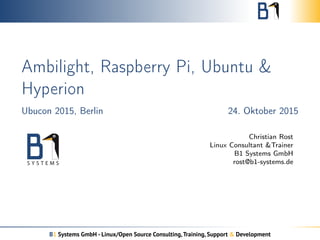 Ambilight, Raspberry Pi, Ubuntu &
Hyperion
Ubucon 2015, Berlin 24. Oktober 2015
Christian Rost
Linux Consultant &Trainer
B1 Systems GmbH
rost@b1-systems.de
B1 Systems GmbH - Linux/Open Source Consulting,Training, Support & Development
 