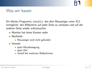 Was wir bauen
Ein kleines Programm, taralli, das dem Mauszeiger unter X11
ermöglicht, den Bildschirm auf jeder Seite zu verlassen und auf der
anderen Seite wieder aufzutauchen
Monitor hat keine Kanten mehr
Nachteile
Mauszeiger wird nicht gefunden
Vorteile
spart Mausbewegung
spart Zeit
Vorteil bei mehreren Bildschirmen
B1 Systems GmbH Packaging 14 / 17
 