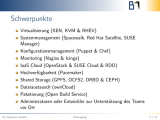 Schwerpunkte
Virtualisierung (XEN, KVM & RHEV)
Systemmanagement (Spacewalk, Red Hat Satellite, SUSE
Manager)
Konﬁgurationsmanagement (Puppet & Chef)
Monitoring (Nagios & Icinga)
IaaS Cloud (OpenStack & SUSE Cloud & RDO)
Hochverfügbarkeit (Pacemaker)
Shared Storage (GPFS, OCFS2, DRBD & CEPH)
Dateiaustausch (ownCloud)
Paketierung (Open Build Service)
Administratoren oder Entwickler zur Unterstützung des Teams
vor Ort
B1 Systems GmbH Packaging 3 / 17
 