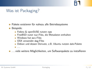Was ist Packaging?
Pakete existieren für nahezu alle Betriebssysteme
Beispiele:
Fedora & openSUSE nutzen rpm
FreeBSD nutzt tar-Files, die Metadaten enthalten
Windows hat msi-Files
OSX verwendet dmg-Files
Debian und dessen Derivate, z.B. Ubuntu nutzen deb-Pakete
. . .
. . . viele weitere Möglichkeiten, um Softwarepakete zu installieren
B1 Systems GmbH Packaging 7 / 17
 