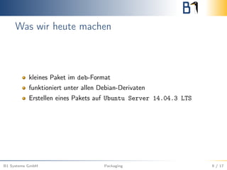 Was wir heute machen
kleines Paket im deb-Format
funktioniert unter allen Debian-Derivaten
Erstellen eines Pakets auf Ubuntu Server 14.04.3 LTS
B1 Systems GmbH Packaging 9 / 17
 