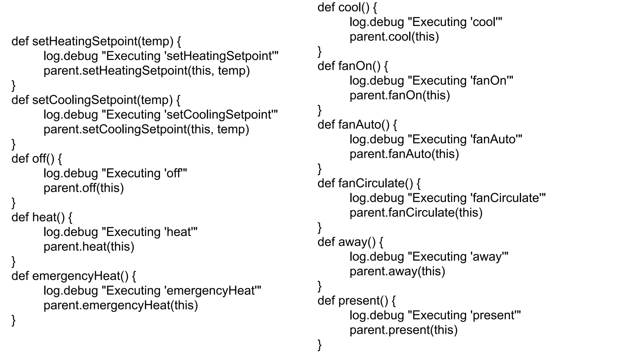def setHeatingSetpoint(temp) {
log.debug "Executing 'setHeatingSetpoint'"
parent.setHeatingSetpoint(this, temp)
}
def setCoolingSetpoint(temp) {
log.debug "Executing 'setCoolingSetpoint'"
parent.setCoolingSetpoint(this, temp)
}
def off() {
log.debug "Executing 'off'"
parent.off(this)
}
def heat() {
log.debug "Executing 'heat'"
parent.heat(this)
}
def emergencyHeat() {
log.debug "Executing 'emergencyHeat'"
parent.emergencyHeat(this)
}
def cool() {
log.debug "Executing 'cool'"
parent.cool(this)
}
def fanOn() {
log.debug "Executing 'fanOn'"
parent.fanOn(this)
}
def fanAuto() {
log.debug "Executing 'fanAuto'"
parent.fanAuto(this)
}
def fanCirculate() {
log.debug "Executing 'fanCirculate'"
parent.fanCirculate(this)
}
def away() {
log.debug "Executing 'away'"
parent.away(this)
}
def present() {
log.debug "Executing 'present'"
parent.present(this)
}
 