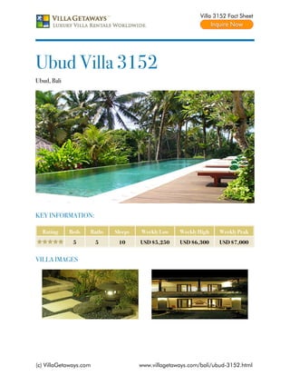 Villa 3152 Fact Sheet




Ubud Villa 3152
Ubud, Bali




KEY INFORMATION:

  Rating     Beds   Baths   Sleeps   Weekly Low    Weekly High    Weekly Peak
              5         5    10      USD $5,250    USD $6,300     USD $7,000


VILLA IMAGES




(c) VillaGetaways.com                www.villagetaways.com/bali/ubud-3152.html
 