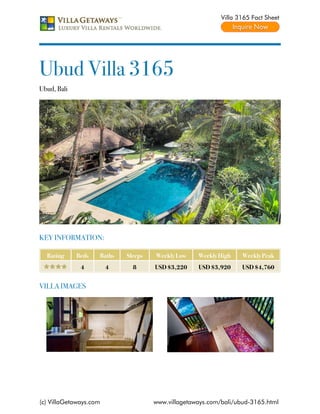 Villa 3165 Fact Sheet




Ubud Villa 3165
Ubud, Bali




KEY INFORMATION:

  Rating     Beds   Baths   Sleeps   Weekly Low    Weekly High    Weekly Peak
              4         4     8      USD $3,220    USD $3,920     USD $4,760


VILLA IMAGES




(c) VillaGetaways.com                www.villagetaways.com/bali/ubud-3165.html
 