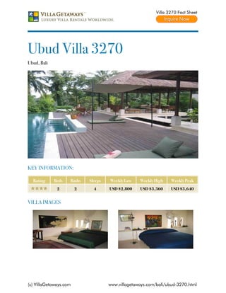 Villa 3270 Fact Sheet




Ubud Villa 3270
Ubud, Bali




KEY INFORMATION:

  Rating     Beds   Baths   Sleeps   Weekly Low    Weekly High    Weekly Peak
              2         2     4      USD $2,800    USD $3,360     USD $3,640


VILLA IMAGES




(c) VillaGetaways.com                www.villagetaways.com/bali/ubud-3270.html
 