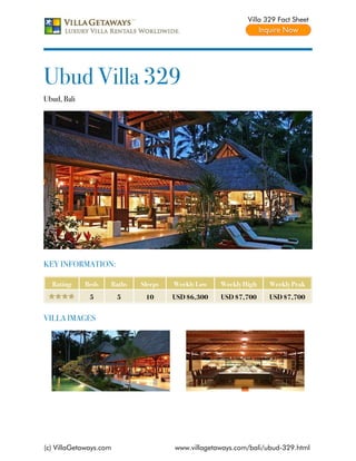 Villa 329 Fact Sheet




Ubud Villa 329
Ubud, Bali




KEY INFORMATION:

  Rating     Beds   Baths   Sleeps   Weekly Low   Weekly High    Weekly Peak
              5         5    10      USD $6,300   USD $7,700     USD $7,700


VILLA IMAGES




(c) VillaGetaways.com                www.villagetaways.com/bali/ubud-329.html
 