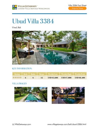 Villa 3384 Fact Sheet




Ubud Villa 3384
Ubud, Bali




KEY INFORMATION:

  Rating     Beds   Baths   Sleeps   Weekly Low    Weekly High    Weekly Peak
              6         6    12      USD $5,600    USD $7,000     USD $8,400


VILLA IMAGES




(c) VillaGetaways.com                www.villagetaways.com/bali/ubud-3384.html
 